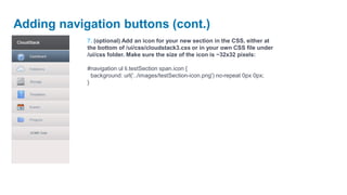 Adding navigation buttons (cont.)
            7. (optional) Add an icon for your new section in the CSS, either at
            the bottom of /ui/css/cloudstack3.css or in your own CSS file under
            /ui/css folder. Make sure the size of the icon is ~32x32 pixels:

            #navigation ul li.testSection span.icon {
              background: url('../images/testSection-icon.png') no-repeat 0px 0px;
            }
 