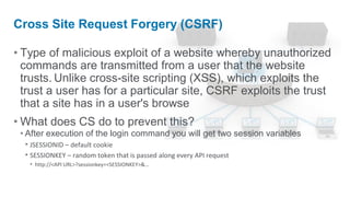 Cross Site Request Forgery (CSRF)

• Type of malicious exploit of a website whereby unauthorized
  commands are transmitted from a user that the website
  trusts. Unlike cross-site scripting (XSS), which exploits the
  trust a user has for a particular site, CSRF exploits the trust
  that a site has in a user's browse
• What does CS do to prevent this?
 • After execution of the login command you will get two session variables
   • JSESSIONID – default cookie
   • SESSIONKEY – random token that is passed along every API request
   • http://<API URL>?sessionkey=<SESSIONKEY>&…
 