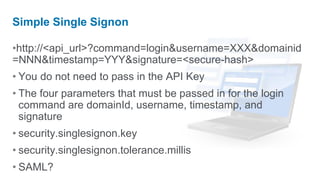Simple Single Signon

•http://<api_url>?command=login&username=XXX&domainid
=NNN&timestamp=YYY&signature=<secure-hash>
• You do not need to pass in the API Key
• The four parameters that must be passed in for the login
  command are domainId, username, timestamp, and
  signature
• security.singlesignon.key
• security.singlesignon.tolerance.millis
• SAML?
 