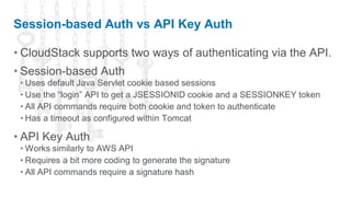 Session-based Auth vs API Key Auth

• CloudStack supports two ways of authenticating via the API.
• Session-based Auth
 • Uses default Java Servlet cookie based sessions
 • Use the “login” API to get a JSESSIONID cookie and a SESSIONKEY token
 • All API commands require both cookie and token to authenticate
 • Has a timeout as configured within Tomcat

• API Key Auth
 • Works similarly to AWS API
 • Requires a bit more coding to generate the signature
 • All API commands require a signature hash
 