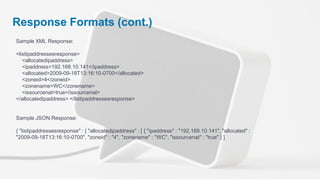 Response Formats (cont.)
Sample XML Response:

<listipaddressesresponse>
   <allocatedipaddress>
   <ipaddress>192.168.10.141</ipaddress>
   <allocated>2009-09-18T13:16:10-0700</allocated>
   <zoneid>4</zoneid>
   <zonename>WC</zonename>
   <issourcenat>true</issourcenat>
</allocatedipaddress> </listipaddressesresponse>


Sample JSON Response:

{ "listipaddressesresponse" : { "allocatedipaddress" : [ { "ipaddress" : "192.168.10.141", "allocated" :
"2009-09-18T13:16:10-0700", "zoneid" : "4", "zonename" : "WC", "issourcenat" : "true" } ]
 
