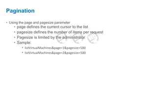 Pagination

• Using the page and pagesize parameter
    •   page defines the current cursor to the list
    •   pagesize defines the number of items per request
    •   Pagesize is limited by the administrator
    •   Sample:
          • listVirtualMachines&page=1&pagesize=500
          • listVirtualMachines&page=2&pagesize=500
 