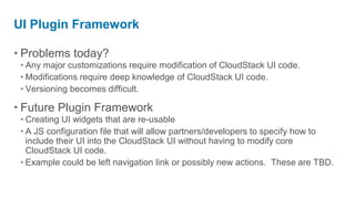 UI Plugin Framework

• Problems today?
 • Any major customizations require modification of CloudStack UI code.
 • Modifications require deep knowledge of CloudStack UI code.
 • Versioning becomes difficult.

• Future Plugin Framework
 • Creating UI widgets that are re-usable
 • A JS configuration file that will allow partners/developers to specify how to
   include their UI into the CloudStack UI without having to modify core
   CloudStack UI code.
 • Example could be left navigation link or possibly new actions. These are TBD.
 