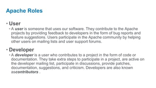 Apache Roles

• User
 • A user is someone that uses our software. They contribute to the Apache
   projects by providing feedback to developers in the form of bug reports and
   feature suggestions. Users participate in the Apache community by helping
   other users on mailing lists and user support forums.

• Developer
 • A developer is a user who contributes to a project in the form of code or
   documentation. They take extra steps to participate in a project, are active on
   the developer mailing list, participate in discussions, provide patches,
   documentation, suggestions, and criticism. Developers are also known
   ascontributors .
 