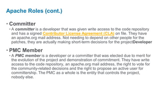 Apache Roles (cont.)

• Committer
 • A committer is a developer that was given write access to the code repository
   and has a signed Contributor License Agreement (CLA) on file. They have
   an apache.org mail address. Not needing to depend on other people for the
   patches, they are actually making short-term decisions for the projectDeveloper

• PMC Member
 • A PMC member is a developer or a committer that was elected due to merit for
   the evolution of the project and demonstration of commitment. They have write
   access to the code repository, an apache.org mail address, the right to vote for
   the community-related decisions and the right to propose an active user for
   committership. The PMC as a whole is the entity that controls the project,
   nobody else.
 