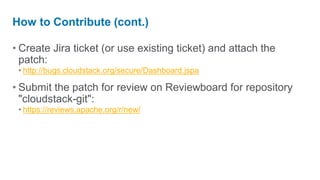 How to Contribute (cont.)

• Create Jira ticket (or use existing ticket) and attach the
  patch:
 • http://bugs.cloudstack.org/secure/Dashboard.jspa

• Submit the patch for review on Reviewboard for repository
  "cloudstack-git":
 • https://reviews.apache.org/r/new/
 