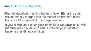 How to Contribute (cont.)

• Post on developer mailing list for review. Either the patch
  will be directly merged into the master branch or a topic
  branch will be created if it’s a large feature.
• If you contribute a lot of good patches to CloudStack, a PMC
  member may decide to initiate a vote on your behalf to
  become a full-time committer.
 