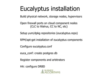 Eucalyptus installation
Build physical network, storage nodes, hypervisors

Open firewall ports on cloud component nodes
        (CLC to Walrus, CC to NC, etc)

Setup yum/dpkg repositories (eucalyptus.repo)

RPM/apt-get installation of eucalyptus components

Configure eucalyptus.conf

euca_conf: create postgres db

Register components and arbitrators

HA: configure DRBD
 