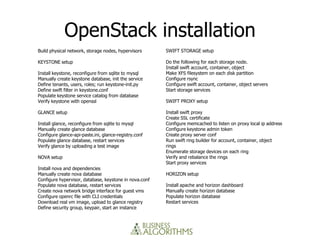 OpenStack installation
Build physical network, storage nodes, hypervisors      SWIFT STORAGE setup

KEYSTONE setup                                          Do the following for each storage node.
                                                        Install swift account, container, object
Install keystone, reconfigure from sqlite to mysql      Make XFS filesystem on each disk partition
Manually create keystone database, init the service     Configure rsync
Define tenants, users, roles; run keystone-init.py      Configure swift account, container, object servers
Define swift filter in keystone.conf                    Start storage services
Populate keystone service catalog from database
Verify keystone with openssl                            SWIFT PROXY setup

GLANCE setup                                            Install swift proxy
                                                        Create SSL certificate
Install glance, reconfigure from sqlite to mysql        Configure memcached to listen on proxy local ip address
Manually create glance database                         Configure keystone admin token
Configure glance-api-paste.ini, glance-registry.conf    Create proxy server conf
Populate glance database, restart services              Run swift ring builder for account, container, object
Verify glance by uploading a test image                 rings
                                                        Enumerate storage devices on each ring
NOVA setup                                              Verify and rebalance the rings
                                                        Start proxy services
Install nova and dependencies
Manually create nova database                           HORIZON setup
Configure hypervisor, database, keystone in nova.conf
Populate nova database, restart services                Install apache and horizon dashboard
Create nova network bridge interface for guest vms      Manually create horizon database
Configure openrc file with CLI credentials              Populate horizon database
Download real vm image, upload to glance registry       Restart services
Define security group, keypair, start an instance
 