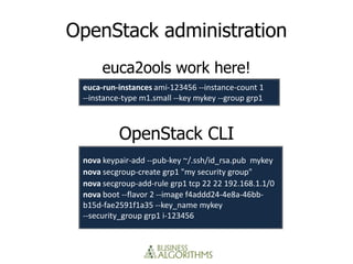 OpenStack administration
      euca2ools work here!
 euca-run-instances ami-123456 --instance-count 1
 --instance-type m1.small --key mykey --group grp1



          OpenStack CLI
 nova keypair-add --pub-key ~/.ssh/id_rsa.pub mykey
 nova secgroup-create grp1 "my security group"
 nova secgroup-add-rule grp1 tcp 22 22 192.168.1.1/0
 nova boot --flavor 2 --image f4addd24-4e8a-46bb-
 b15d-fae2591f1a35 --key_name mykey
 --security_group grp1 i-123456
 
