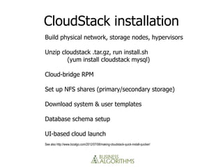 CloudStack installation
Build physical network, storage nodes, hypervisors

Unzip cloudstack .tar.gz, run install.sh
        (yum install cloudstack mysql)

Cloud-bridge RPM

Set up NFS shares (primary/secondary storage)

Download system & user templates

Database schema setup

UI-based cloud launch
See also http://www.bizalgo.com/2012/07/08/making-cloudstack-quick-install-quicker/
 