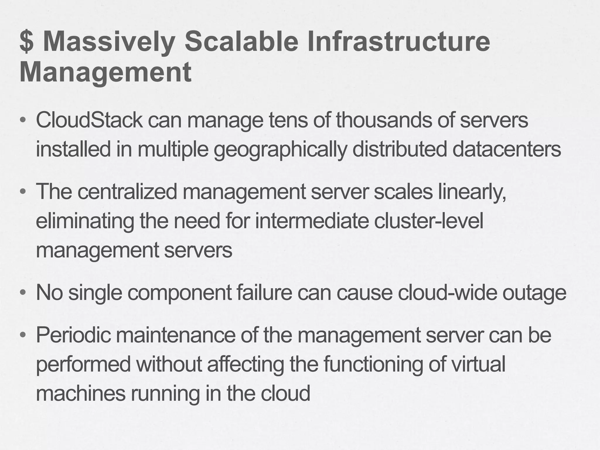 • CloudStack can manage tens of thousands of servers
installed in multiple geographically distributed datacenters
• The centralized management server scales linearly,
eliminating the need for intermediate cluster-level
management servers
• No single component failure can cause cloud-wide outage
• Periodic maintenance of the management server can be
performed without affecting the functioning of virtual
machines running in the cloud
$ Massively Scalable Infrastructure
Management
 