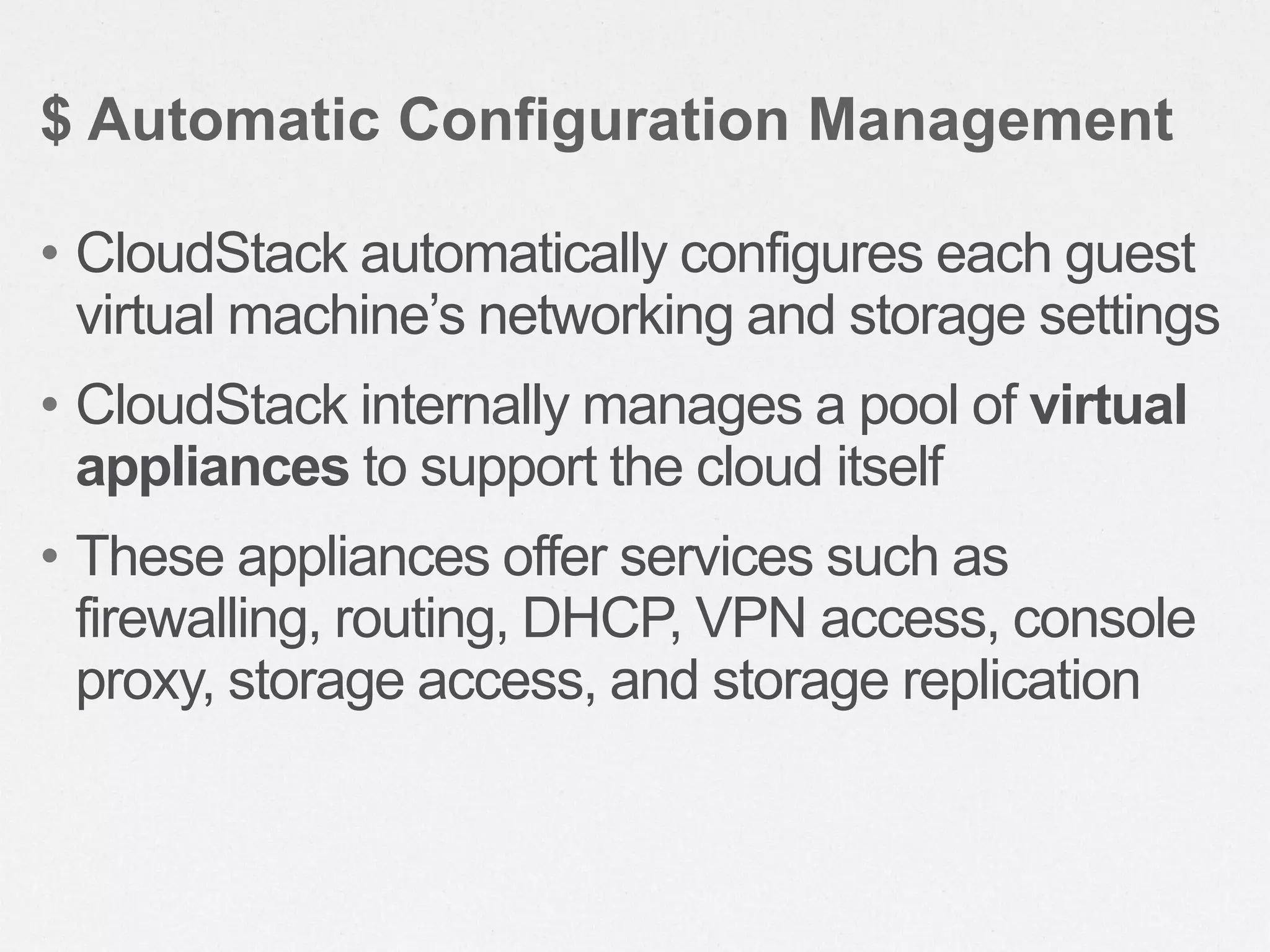 • CloudStack automatically configures each guest
virtual machine’s networking and storage settings
• CloudStack internally manages a pool of virtual
appliances to support the cloud itself
• These appliances offer services such as
firewalling, routing, DHCP, VPN access, console
proxy, storage access, and storage replication
$ Automatic Configuration Management
 