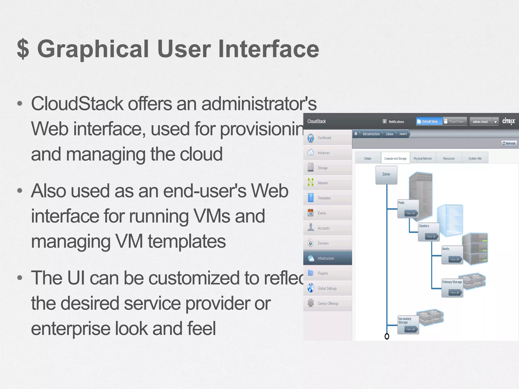 • CloudStack offers an administrator's
Web interface, used for provisioning
and managing the cloud
• Also used as an end-user's Web
interface for running VMs and
managing VM templates
• The UI can be customized to reflect
the desired service provider or
enterprise look and feel
$ Graphical User Interface
 