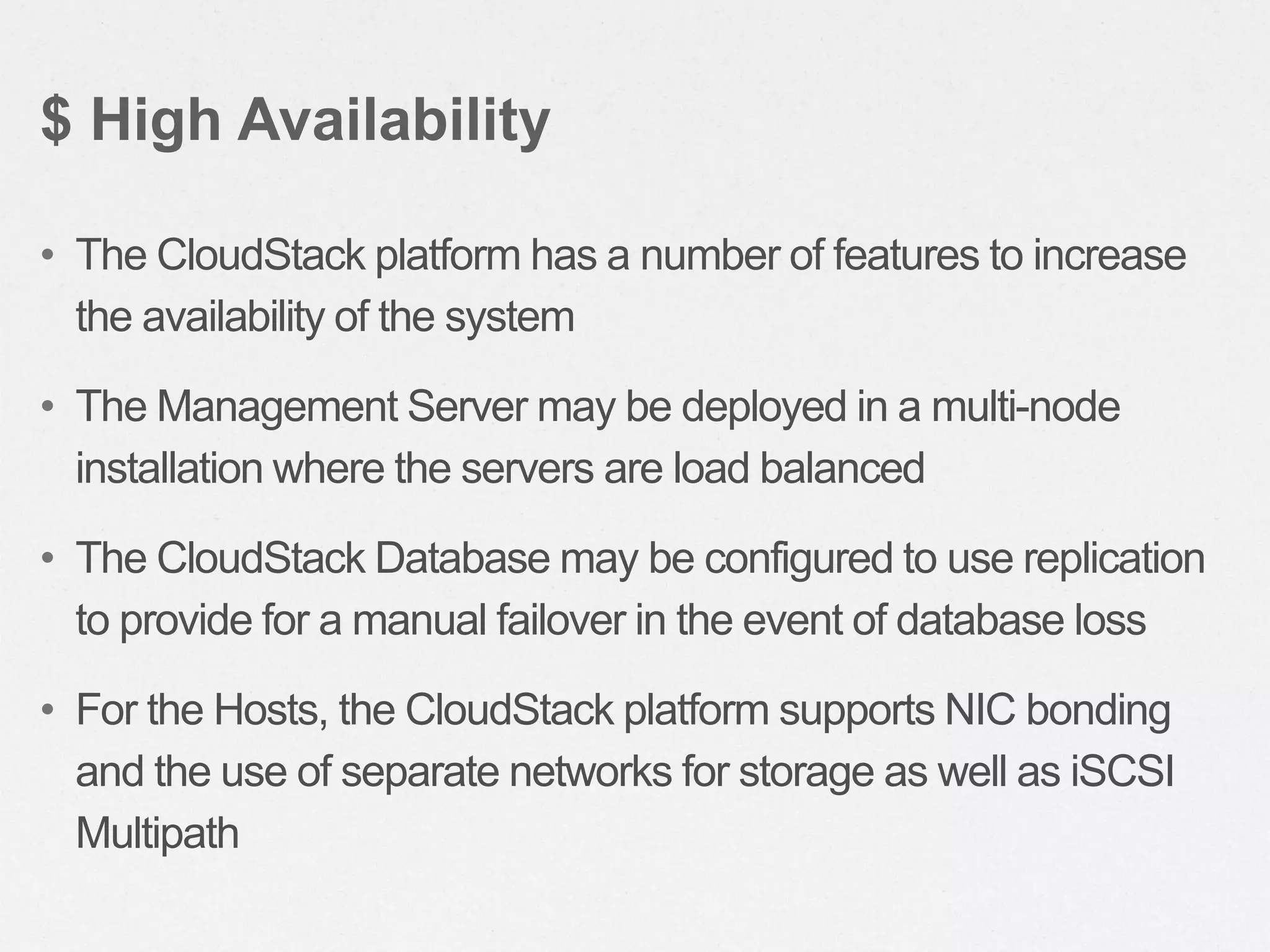 • The CloudStack platform has a number of features to increase
the availability of the system
• The Management Server may be deployed in a multi-node
installation where the servers are load balanced
• The CloudStack Database may be configured to use replication
to provide for a manual failover in the event of database loss
• For the Hosts, the CloudStack platform supports NIC bonding
and the use of separate networks for storage as well as iSCSI
Multipath
$ High Availability
 
