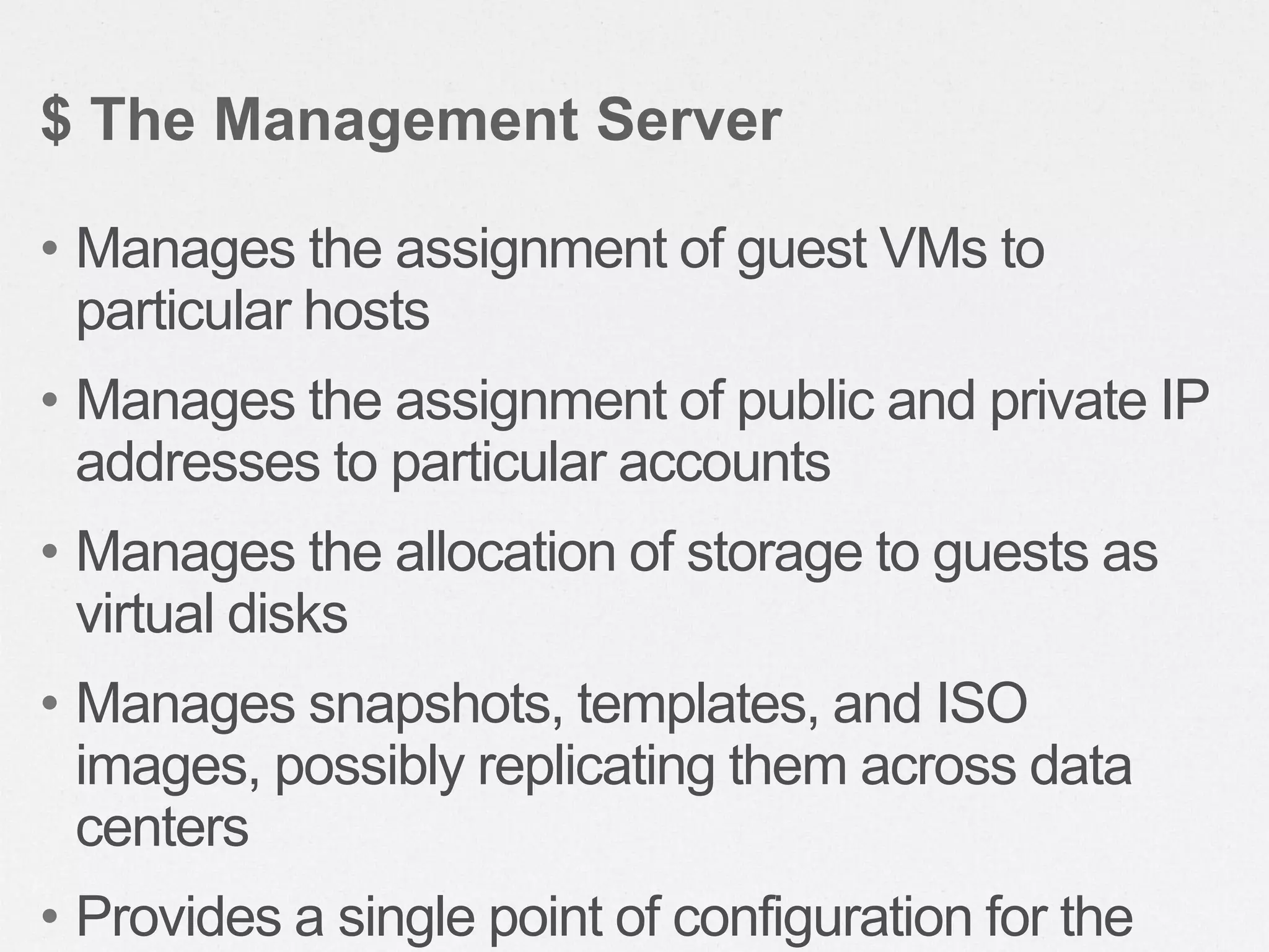 • Manages the assignment of guest VMs to
particular hosts
• Manages the assignment of public and private IP
addresses to particular accounts
• Manages the allocation of storage to guests as
virtual disks
• Manages snapshots, templates, and ISO
images, possibly replicating them across data
centers
• Provides a single point of configuration for the
$ The Management Server
 