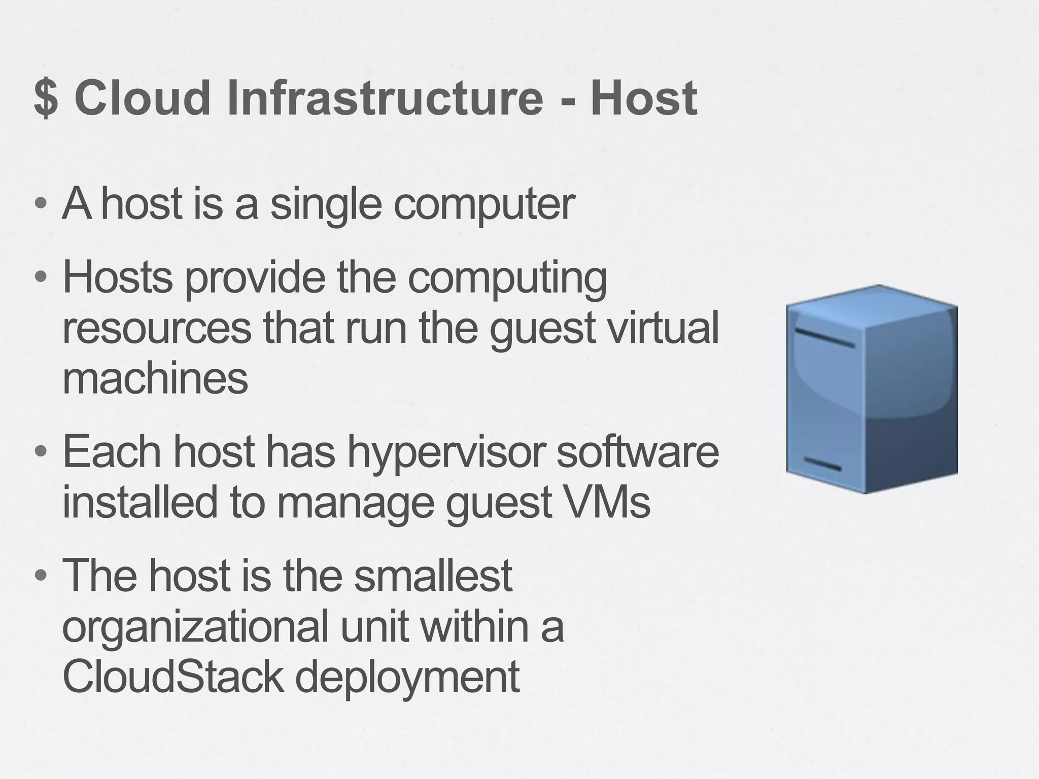 • A host is a single computer
• Hosts provide the computing
resources that run the guest virtual
machines
• Each host has hypervisor software
installed to manage guest VMs
• The host is the smallest
organizational unit within a
CloudStack deployment
$ Cloud Infrastructure - Host
 