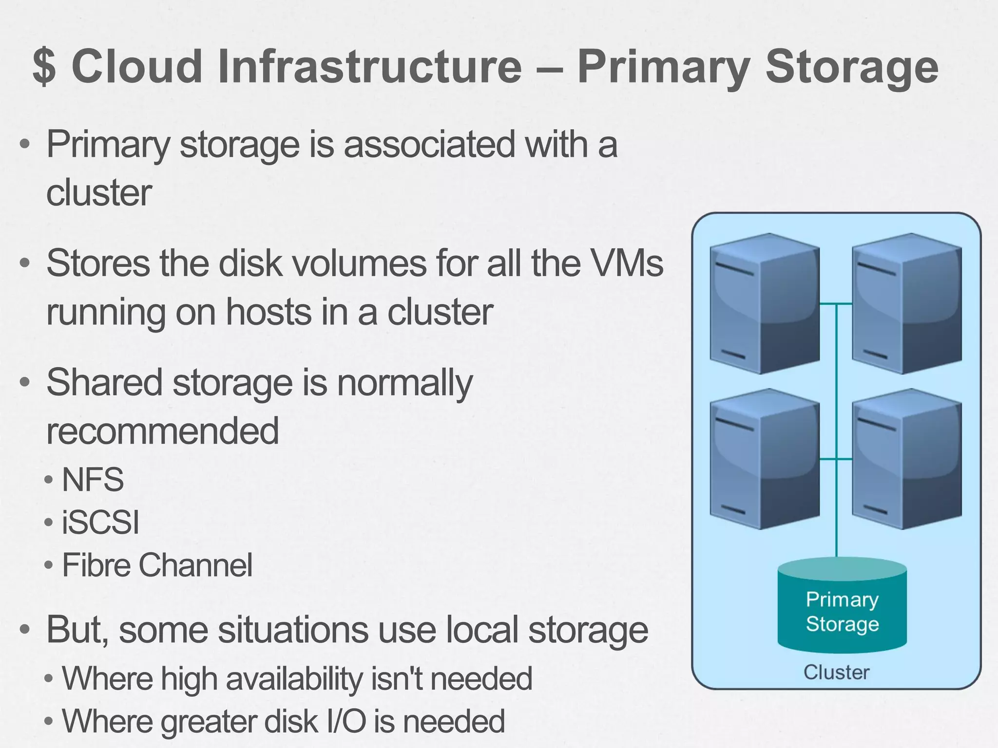 • Primary storage is associated with a
cluster
• Stores the disk volumes for all the VMs
running on hosts in a cluster
• Shared storage is normally
recommended
• NFS
• iSCSI
• Fibre Channel
• But, some situations use local storage
• Where high availability isn't needed
• Where greater disk I/O is needed
$ Cloud Infrastructure – Primary Storage
 
