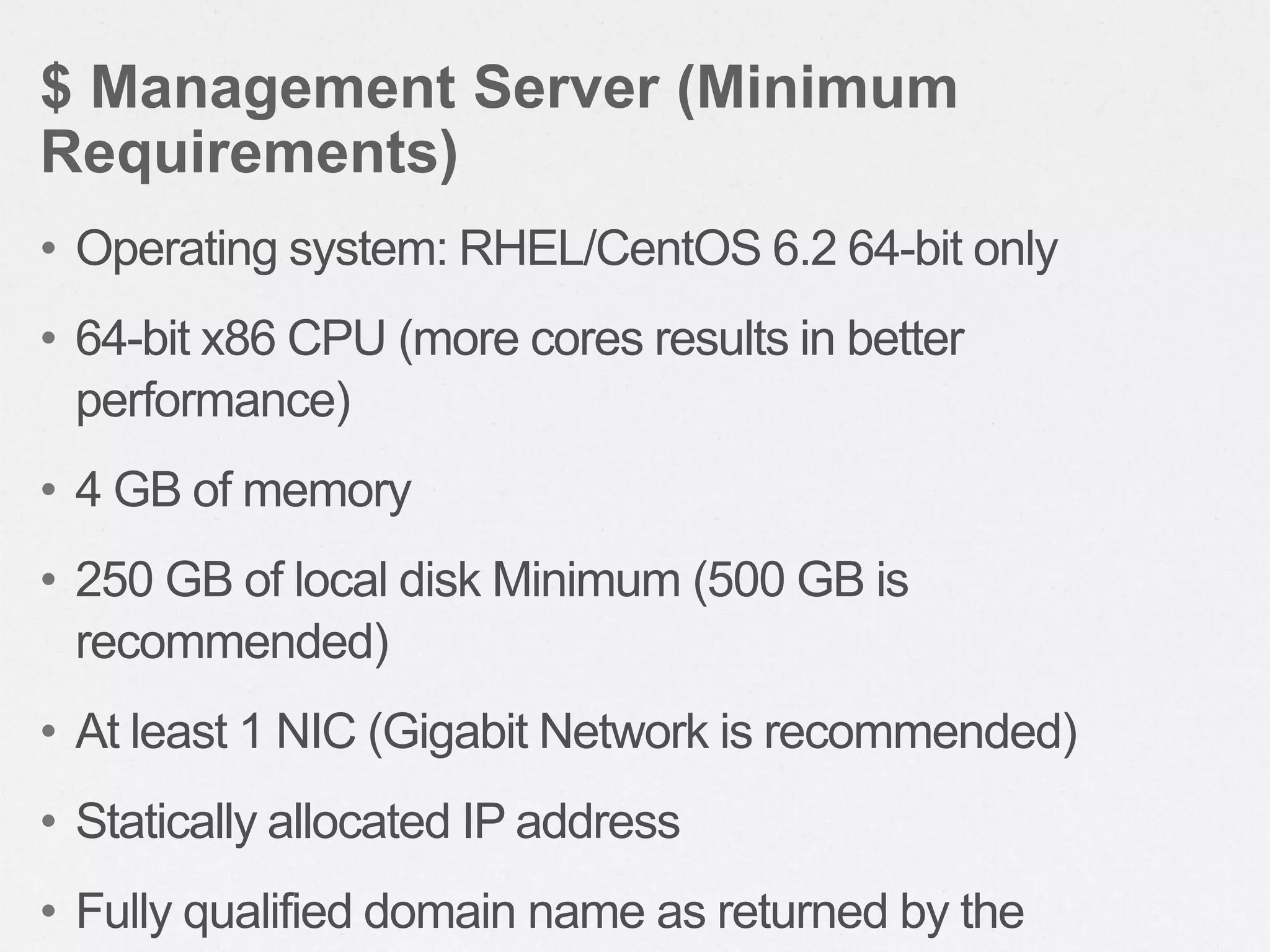 • Operating system: RHEL/CentOS 6.2 64-bit only
• 64-bit x86 CPU (more cores results in better
performance)
• 4 GB of memory
• 250 GB of local disk Minimum (500 GB is
recommended)
• At least 1 NIC (Gigabit Network is recommended)
• Statically allocated IP address
• Fully qualified domain name as returned by the
$ Management Server (Minimum
Requirements)
 