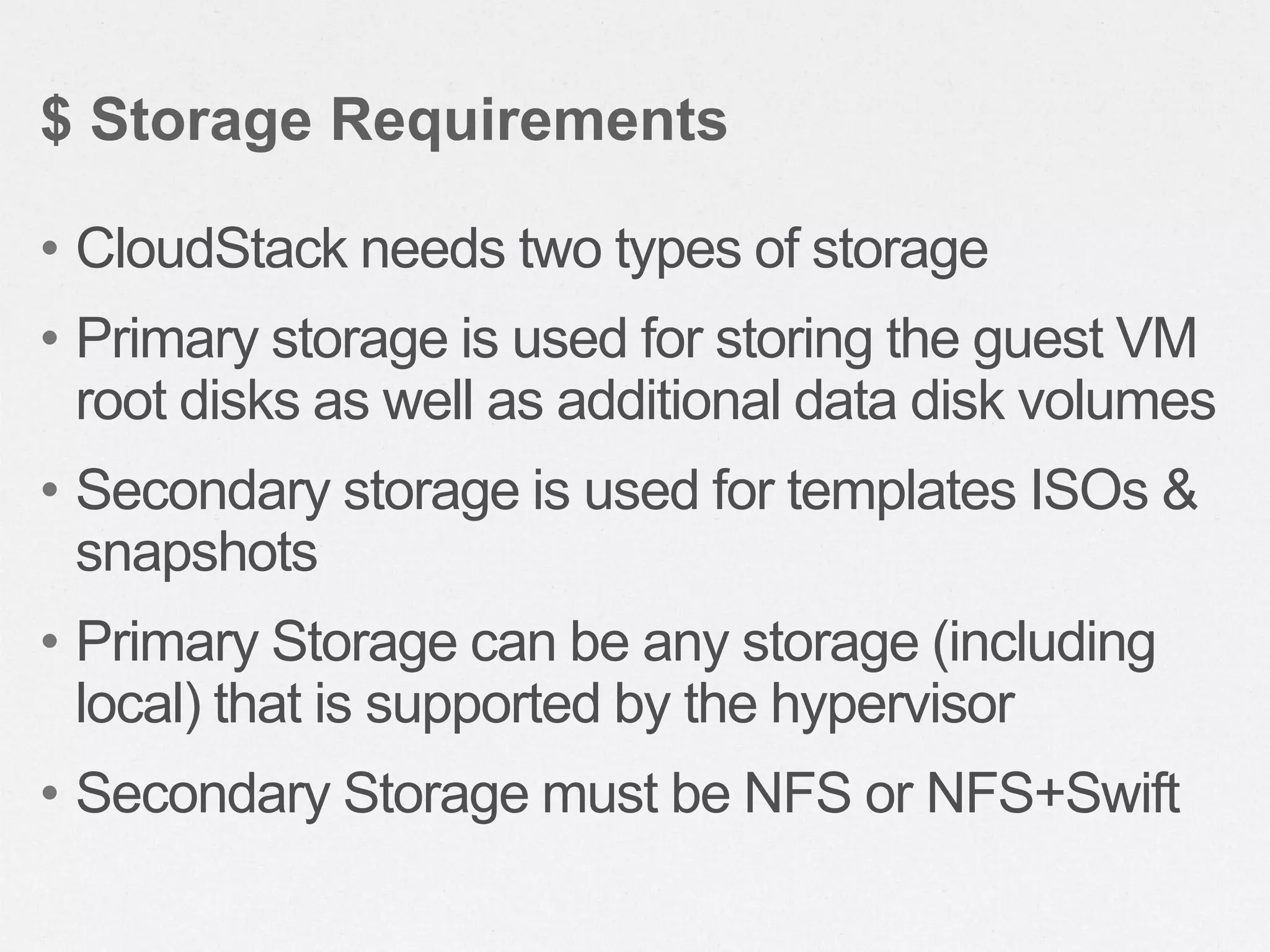 • CloudStack needs two types of storage
• Primary storage is used for storing the guest VM
root disks as well as additional data disk volumes
• Secondary storage is used for templates ISOs &
snapshots
• Primary Storage can be any storage (including
local) that is supported by the hypervisor
• Secondary Storage must be NFS or NFS+Swift
$ Storage Requirements
 