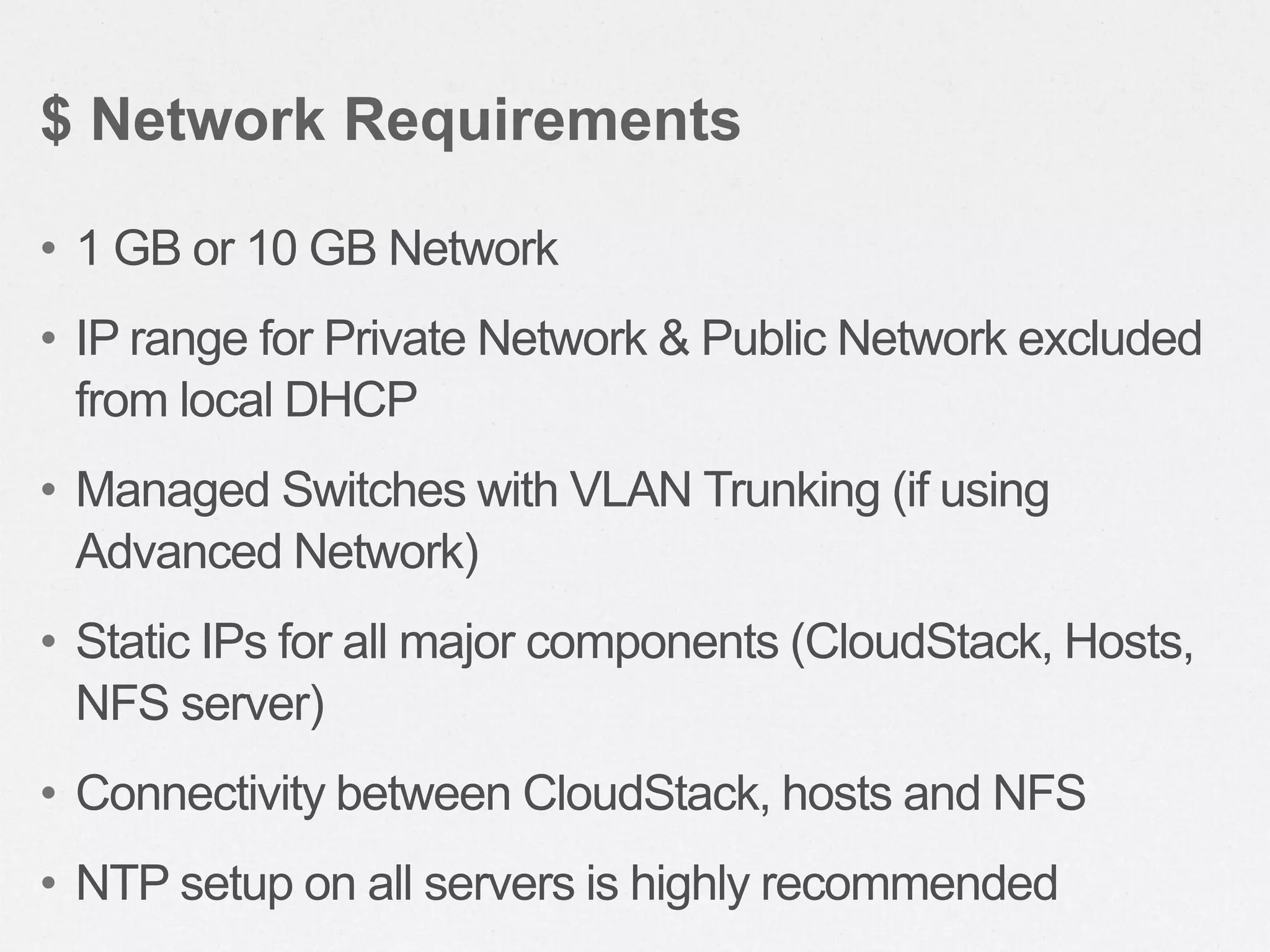 • 1 GB or 10 GB Network
• IP range for Private Network & Public Network excluded
from local DHCP
• Managed Switches with VLAN Trunking (if using
Advanced Network)
• Static IPs for all major components (CloudStack, Hosts,
NFS server)
• Connectivity between CloudStack, hosts and NFS
• NTP setup on all servers is highly recommended
$ Network Requirements
 