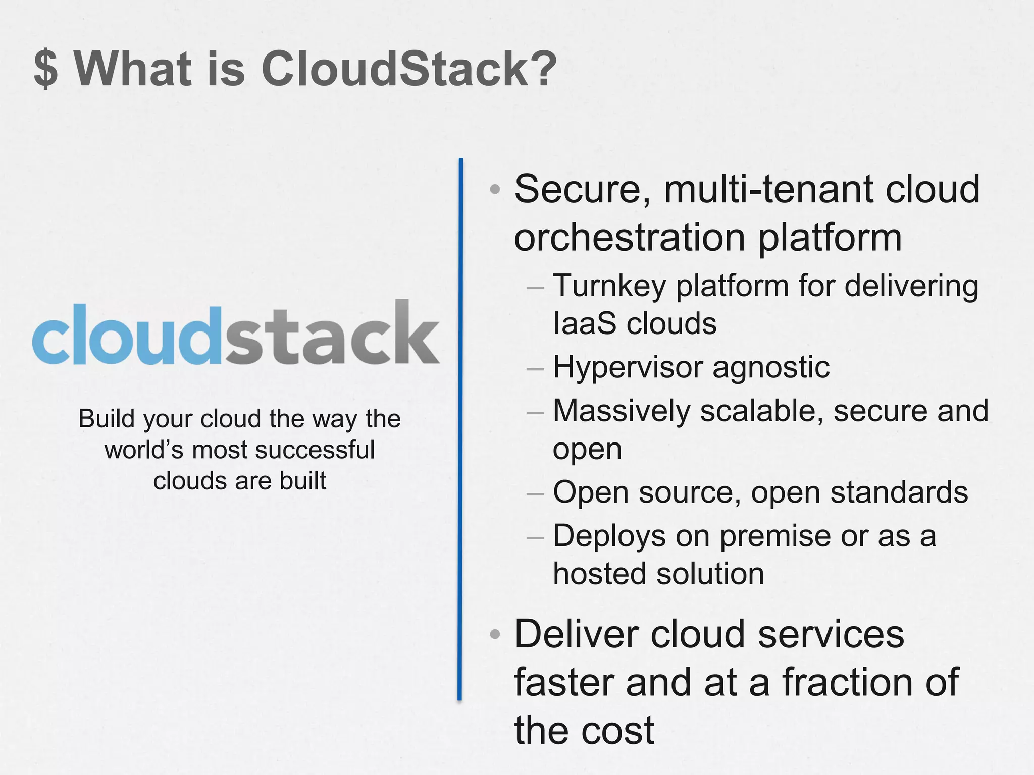 • Secure, multi-tenant cloud
orchestration platform
– Turnkey platform for delivering
IaaS clouds
– Hypervisor agnostic
– Massively scalable, secure and
open
– Open source, open standards
– Deploys on premise or as a
hosted solution
• Deliver cloud services
faster and at a fraction of
the cost
$ What is CloudStack?
Build your cloud the way the
world’s most successful
clouds are built
 