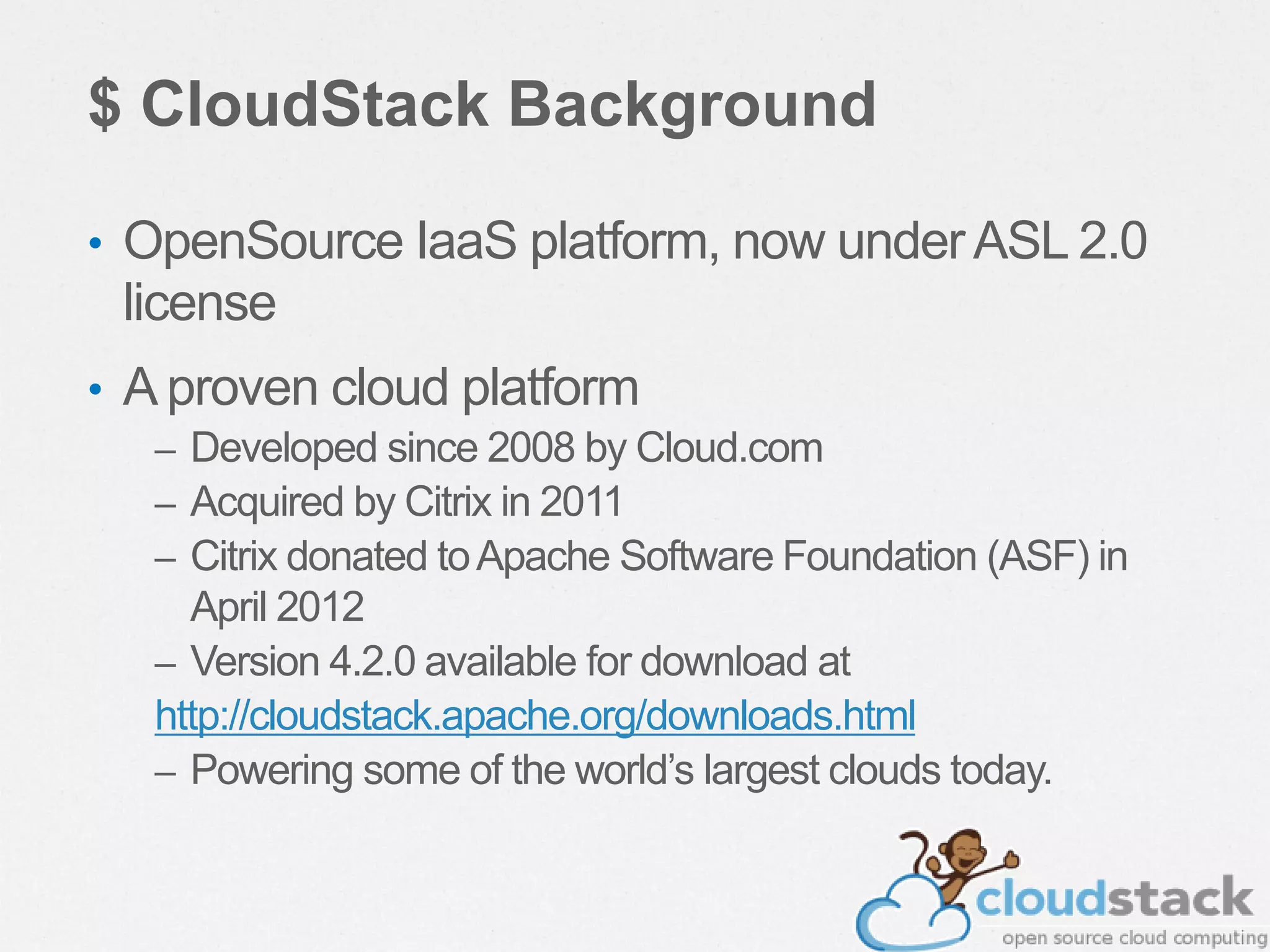 $ CloudStack Background
• OpenSource IaaS platform, now underASL 2.0
license
• A proven cloud platform
– Developed since 2008 by Cloud.com
– Acquired by Citrix in 2011
– Citrix donated toApache Software Foundation (ASF) in
April 2012
– Version 4.2.0 available for download at
http://cloudstack.apache.org/downloads.html
– Powering some of the world’s largest clouds today.
 
