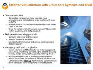 9
Smarter Virtualization with Linux on z Systems and z/VM
 Do more with less
– Consolidate more servers, more networks, more
applications, and more data in a single machine with Linux
and z/VM
– Achieve nearly 100% utilization of system resources nearly
100% of the time
– Enjoy the highest levels of resource sharing, I/O bandwidth,
system availability, and staff productivity
 Reduce costs on a bigger scale
– Consume less power and floor space
– Save on software license fees
– Minimize hardware needed for business continuance and
disaster recovery
 Manage growth and complexity
– Exploit extensive z/VM facilities for life cycle management:
provisioning, monitoring, workload mgmt, capacity planning,
security, charge back, patching, backup, recovery, more...
– Add hardware resources to an already-running system
without disruption – the epitome of Dynamic Infrastructure
– Consolidation on a scale up machine like z Systems means
fewer cables and fewer components to impede growth
 