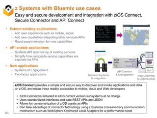 113
z Systems with Bluemix use cases
• Extend existing applications
- Add user experience such as mobile, social
- Add new capabilities integrating other services/APIs
- Rapid experimentation for new capabilities
• API enable applications
- Scalable API layer on top of existing services
- Simplify how composite service capabilities are
exposed via APIs
• New applications
- Systems of Engagement
- Two-factor applications Backend Systems
& Integration
API Creation
& Management New Channels
& Opportunities
z/OS Connect provides a simple and secure way to discover and invoke applications and data
on z/OS, and make these readily accessible to mobile, cloud and Web developers
• z/OS Connect is included in z/OS current version subsystems at no charge
• Uses standardized interfaces and data REST APIs and JSON
• Allows for consumerization of z/OS assets as APIs
• Can take advantage of connector technology using z Systems cross-memory communication
mechanism such as WebSphere Optimized Local Adapters for a performance boost
Easy and secure development and integration with z/OS Connect,
Secure Connector and API Connect
 