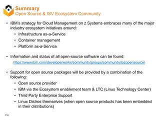 116
Summary
Open Source & ISV Ecosystem Community
• IBM’s strategy for Cloud Management on z Systems embraces many of the major
industry ecosystem initiatives around:
• Infrastructure as-a-Service
• Container management
• Platform as-a-Service
• Information and status of all open-source software can be found:
https://www.ibm.com/developerworks/community/groups/community/lozopensource/
• Support for open source packages will be provided by a combination of the
following:
• Open source provider
• IBM via the Ecosystem enablement team & LTC (Linux Technology Center)
• Third Party Enterprise Support
• Linux Distros themselves (when open source products has been embedded
in their distributions)
 