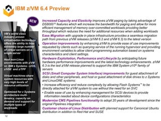 12
IBM z/VM 6.4 Preview
VM’s world class
industry proven
virtualization technology
offers the ability to host
extremely large number
of virtual servers on a
single server
Host non-Linux
environments with z/VM
on IBM z Systems - z/OS,
z/VSE and z/TPF
Virtual machines share
system resources with
very high levels of
resource utilization.
Optimized for z Systems
architecture multi-
tenancy, capacity on
demand and support for
multiple types of
workloads
Increased Capacity and Elasticity improves z/VM paging by taking advantage of
DS8000 ® features which will increase the bandwidth for paging and allow for more
efficient management of memory over-committed workloads providing better
throughput which reduces the need for additional resources when adding workloads
Ease Migration with upgrade in place infrastructure provides a seamless migration
path from previous z/VM releases (z/VM 6.2 and z/VM 6.3) to the latest version
Operation improvements by enhancing z/VM to provide ease of use improvements
requested by clients such as querying service of the running hypervisor and providing
environment variables to allow client programming automation based on systems
characteristics and client settings.
Hardware Exploitation, Performance and Lifecycle by anticipating future
hardware performance improvements and the latest technology enhancements. z/VM
6.3 is the last z/VM release planned to support the IBM System z10® family of
servers
SCSI (Small Computer System Interface) improvements for guest attachment of
disks and other peripherals, and host or guest attachment of disk drives to z Systems
and LinuxONE systems:
• Increase efficiency and reduce complexity by allowing Flash Systems™ to be
directly attached for z/VM system to use without the need for an SVC
• Enable ease of use by enhancing management for SCSI devices to provide
information needed about device configurations characteristics
Modernize CMS Pipelines functionality to adopt 20 years of development since the
original Pipelines integration
Customer choice of Linux Distribution with planned support for Canonical Ubuntu
distribution in addition to Red Hat and SUSE
 