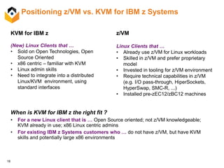 18
Positioning z/VM vs. KVM for IBM z Systems
When is KVM for IBM z the right fit ?
• For a new Linux client that is … Open Source oriented; not z/VM knowledgeable;
KVM already in use; x86 Linux centric admins
• For existing IBM z Systems customers who … do not have z/VM, but have KVM
skills and potentially large x86 environments
KVM for IBM z
(New) Linux Clients that …
• Sold on Open Technologies, Open
Source Oriented
• x86 centric – familiar with KVM
• Linux admin skills
• Need to integrate into a distributed
Linux/KVM environment, using
standard interfaces
z/VM
Linux Clients that …
• Already use z/VM for Linux workloads
• Skilled in z/VM and prefer proprietary
model
• Invested in tooling for z/VM environment
• Require technical capabilities in z/VM
(e.g. I/O pass-through, HiperSockets,
HyperSwap, SMC-R, ...)
• Installed pre-zEC12/zBC12 machines
 