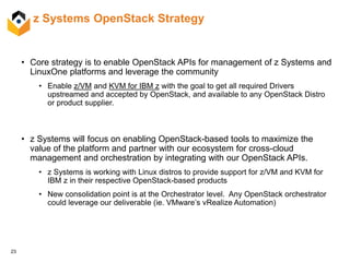 23
z Systems OpenStack Strategy
• Core strategy is to enable OpenStack APIs for management of z Systems and
LinuxOne platforms and leverage the community
• Enable z/VM and KVM for IBM z with the goal to get all required Drivers
upstreamed and accepted by OpenStack, and available to any OpenStack Distro
or product supplier.
• z Systems will focus on enabling OpenStack-based tools to maximize the
value of the platform and partner with our ecosystem for cross-cloud
management and orchestration by integrating with our OpenStack APIs.
• z Systems is working with Linux distros to provide support for z/VM and KVM for
IBM z in their respective OpenStack-based products
• New consolidation point is at the Orchestrator level. Any OpenStack orchestrator
could leverage our deliverable (ie. VMware’s vRealize Automation)
 