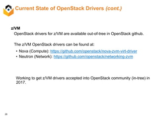 26
Current State of OpenStack Drivers (cont.)
z/VM
OpenStack drivers for z/VM are available out-of-tree in OpenStack github.
The z/VM OpenStack drivers can be found at:
• Nova (Compute): https://github.com/openstack/nova-zvm-virt-driver
• Neutron (Network): https://github.com/openstack/networking-zvm
Working to get z/VM drivers accepted into OpenStack community (in-tree) in
2017.
 
