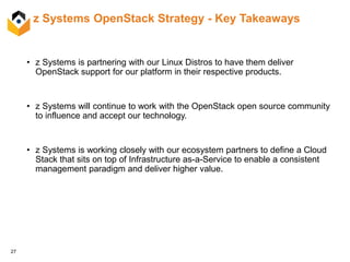 27
z Systems OpenStack Strategy - Key Takeaways
• z Systems is partnering with our Linux Distros to have them deliver
OpenStack support for our platform in their respective products.
• z Systems will continue to work with the OpenStack open source community
to influence and accept our technology.
• z Systems is working closely with our ecosystem partners to define a Cloud
Stack that sits on top of Infrastructure as-a-Service to enable a consistent
management paradigm and deliver higher value.
 