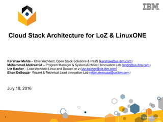 1
Cloud Stack Architecture for LoZ & LinuxONE
Kershaw Mehta – Chief Architect, Open Stack Solutions & PaaS (kershaw@us.ibm.com)
Mohammad Abdirashid – Program Manager & System Architect, Innovation Lab (abdir@us.ibm.com)
Utz Bacher – Lead Architect Linux and Docker on z (utz.bacher@de.ibm.com)
Elton DeSouza– Wizard & Technical Lead Innovation Lab (elton.desouza@ca.ibm.com)
July 10, 2016
 