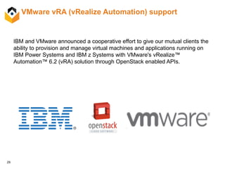 29
IBM and VMware announced a cooperative effort to give our mutual clients the
ability to provision and manage virtual machines and applications running on
IBM Power Systems and IBM z Systems with VMware's vRealize™
Automation™ 6.2 (vRA) solution through OpenStack enabled APIs.
VMware vRA (vRealize Automation) support
 
