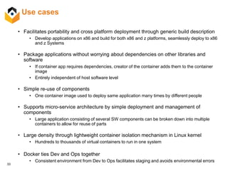 33
Use cases
• Facilitates portability and cross platform deployment through generic build description
• Develop applications on x86 and build for both x86 and z platforms, seamlessly deploy to x86
and z Systems
• Package applications without worrying about dependencies on other libraries and
software
• If container app requires dependencies, creator of the container adds them to the container
image
• Entirely independent of host software level
• Simple re-use of components
• One container image used to deploy same application many times by different people
• Supports micro-service architecture by simple deployment and management of
components
• Large application consisting of several SW components can be broken down into multiple
containers to allow for reuse of parts
• Large density through lightweight container isolation mechanism in Linux kernel
• Hundreds to thousands of virtual containers to run in one system
• Docker ties Dev and Ops together
• Consistent environment from Dev to Ops facilitates staging and avoids environmental errors
 