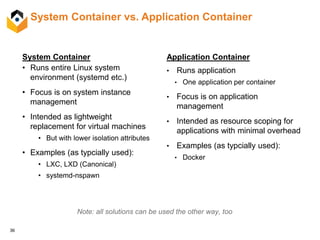 36
System Container vs. Application Container
System Container
• Runs entire Linux system
environment (systemd etc.)
• Focus is on system instance
management
• Intended as lightweight
replacement for virtual machines
• But with lower isolation attributes
• Examples (as typcially used):
• LXC, LXD (Canonical)
• systemd-nspawn
Application Container
• Runs application
• One application per container
• Focus is on application
management
• Intended as resource scoping for
applications with minimal overhead
• Examples (as typcially used):
• Docker
Note: all solutions can be used the other way, too
 