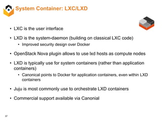 37
System Container: LXC/LXD
• LXC is the user interface
• LXD is the system-daemon (building on classical LXC code)
• Improved security design over Docker
• OpenStack Nova plugin allows to use lxd hosts as compute nodes
• LXD is typically use for system containers (rather than application
containers)
• Canonical points to Docker for application containers, even within LXD
containers
• Juju is most commonly use to orchestrate LXD containers
• Commercial support available via Canonial
 