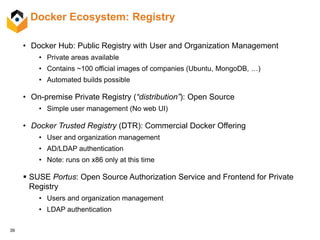 39
Docker Ecosystem: Registry
• Docker Hub: Public Registry with User and Organization Management
• Private areas available
• Contains ~100 official images of companies (Ubuntu, MongoDB, …)
• Automated builds possible
• On-premise Private Registry (“distribution”): Open Source
• Simple user management (No web UI)
• Docker Trusted Registry (DTR): Commercial Docker Offering
• User and organization management
• AD/LDAP authentication
• Note: runs on x86 only at this time
 SUSE Portus: Open Source Authorization Service and Frontend for Private
Registry
• Users and organization management
• LDAP authentication
 