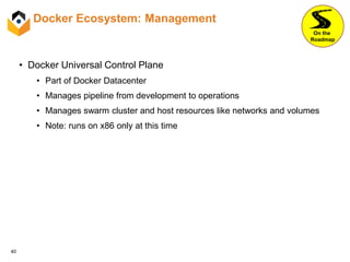 40
Docker Ecosystem: Management
• Docker Universal Control Plane
• Part of Docker Datacenter
• Manages pipeline from development to operations
• Manages swarm cluster and host resources like networks and volumes
• Note: runs on x86 only at this time
On the
Roadmap
 