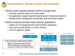 42
Orchestration: Docker swarm and compose
• Docker swarm exposes Docker‘s API on a single node
• Provides services scaled out to the cluster
• No application support required beyond typcial microservice patterns
• Simple cluster management functionality, built into Docker engine
• Docker compose provides multi-container applications
• Single unit of management for multi-container application
• Life cycle covered (build, run, scale, control)
• Can run against a swarm
• Part of Docker Datacenter (DDC)
• DDC‘s Universal Control Plane
(UCP) integrates with compose
on top of a swarm of Docker nodes
https://www.docker.com/products/docker-datacenter
 