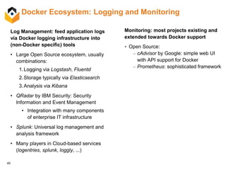 45
Docker Ecosystem: Logging and Monitoring
Log Management: feed application logs
via Docker logging infrastructure into
(non-Docker specific) tools
• Large Open Source ecosystem, usually
combinations:
1.Logging via Logstash, Fluentd
2.Storage typically via Elasticsearch
3.Analysis via Kibana
• QRadar by IBM Security: Security
Information and Event Management
• Integration with many components
of enterprise IT infrastructure
• Splunk: Universal log management and
analysis framework
• Many players in Cloud-based services
(logentries, splunk, loggly, ...)
Monitoring: most projects existing and
extended towards Docker support
 Open Source:
– cAdvisor by Google: simple web UI
with API support for Docker
– Prometheus: sophisticated framework
 