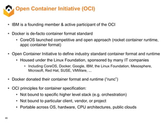 46
Open Container Initiative (OCI)
• IBM is a founding member & active participant of the OCI
• Docker is de-facto container format standard
• CoreOS launched competitive and open approach (rocket container runtime,
appc container format)
• Open Container Initiative to define industry standard container format and runtime
• Housed under the Linux Foundation, sponsored by many IT companies
• Including CoreOS, Docker, Google, IBM, the Linux Foundation, Mesosphere,
Microsoft, Red Hat, SUSE, VMWare, ...
• Docker donated their container format and runtime (“runc”)
• OCI principles for container specification:
• Not bound to specific higher level stack (e.g. orchestration)
• Not bound to particular client, vendor, or project
• Portable across OS, hardware, CPU architectures, public clouds
 