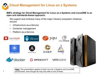 3
Cloud Management for Linux on z Systems
IBM’s strategy for Cloud Management for Linux on z Systems and LinuxONE is an
open and standards-based approach.
We support and embrace many of the major industry ecosystem initiatives
around:
• Infrastructure as-a-Service
• Container management
• Platform as-a-Service.
Note: This presentation applies to both Linux for z Systems and LinuxONE
environment, even though we may only refer to one of these.
 