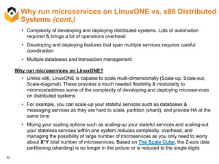 62
Why run microservices on LinuxONE vs. x86 Distributed
Systems (cont.)
• Complexity of developing and deploying distributed systems. Lots of automation
required & brings a lot of operations overhead
• Developing and deploying features that span multiple services requires careful
coordination
• Multiple databases and transaction management
Why run microservices on LinuxONE?
• Unlike x86, LinuxONE is capable to scale multi-dimensionally (Scale-up, Scale-out,
Scale-diagonal). These provides a much needed flexibility & modularity to
minimize/address some of the complexity of developing and deploying microservices
on distributed systems
• For example, you can scale-up your stateful services such as databases &
messaging services as they are hard to scale, partition (shard), and provide HA at the
same time
• Mixing your scaling options such as scaling-up your stateful services and scaling-out
your stateless services within one system reduces complexity, overhead, and
managing the possibility of large number of microservices as you only need to worry
about X*Y total number of microservices. Based on The Scale Cube, the Z-axis data
partitioning (sharding) is no longer in the picture or is reduced to the single digits
 