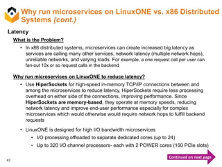 63
Why run microservices on LinuxONE vs. x86 Distributed
Systems (cont.)
Latency
What is the Problem?
• In x86 distributed systems, microservices can create increased big latency as
services are calling many other services, network latency (multiple network hops),
unreliable networks, and varying loads. For example, a one request call per user can
fan-out 10x or so request calls in the backend
Why run microservices on LinuxONE to reduce latency?
• Use HiperSockets for high-speed in-memory TCP/IP connections between and
among the microservices to reduce latency. HiperSockets require less processing
overhead on either side of the connections, improving performance. Since
HiperSockets are memory-based, they operate at memory speeds, reducing
network latency and improve end-user performance especially for complex
microservices which would otherwise would require network hops to fulfill backend
requests
• LinuxONE is designed for high I/O bandwidth microservices
• I/O processing offloaded to separate dedicated cores (up to 24)
• Up to 320 I/O channel processors- each with 2 POWER cores (160 PCIe slots)
Continued on next page
 