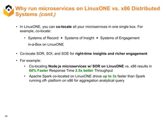64
Why run microservices on LinuxONE vs. x86 Distributed
Systems (cont.)
• In LinuxONE, you can co-locate all your microservices in one single box. For
example, co-locate:
• Systems of Record + Systems of Insight + Systems of Engagement
in-a-Box on LinuxONE
• Co-locate SOR, SOI, and SOE for right-time insights and richer engagement
• For example:
• Co-locating Node.js microservices w/ SOR on LinuxONE vs. x86 results in
60% Faster Response Time 2.5x better Throughput
• Apache Spark co-located on LinuxONE drove up to 3x faster than Spark
running off- platform on x86 for aggregation analytical query
 