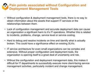 66
Pain points associated without Configuration and
Deployment Management Tools
• Without configuration & deployment management tools, there is no way to
obtain information about the assets that support IT services or the
relationships between them.
• Lack of configuration management and accurate deployment data can cause
an organization a significant harm to it’s IT operations. Whether this is related
to incidents, problems, change, service level or service costing.
• Hard to debug and resolve incidents on time and identify what is actually
broken. This could have a significance effect on existing SLA’s.
• IT service architecture for even small organizations can be complex and
extensive. Without proper configuration and deployment tools, the
organization is opening itself to a great deal of uncertainty and risk.
• Without the configuration and deployment management data, this makes it
difficult for IT departments to successfully execute more client-facing service
management activities, particularly incident and change management.
 